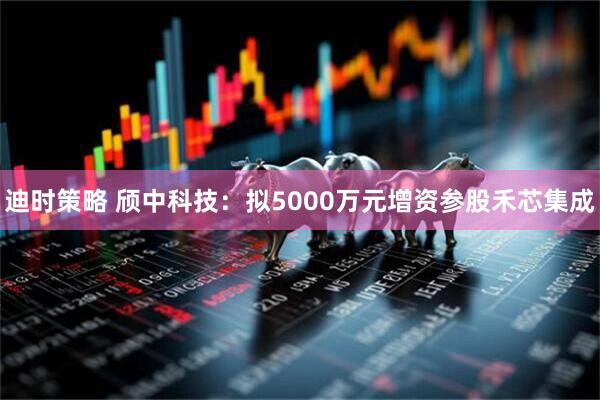 迪时策略 颀中科技：拟5000万元增资参股禾芯集成