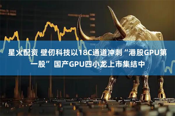 星火配资 壁仞科技以18C通道冲刺“港股GPU第一股” 国产GPU四小龙上市集结中