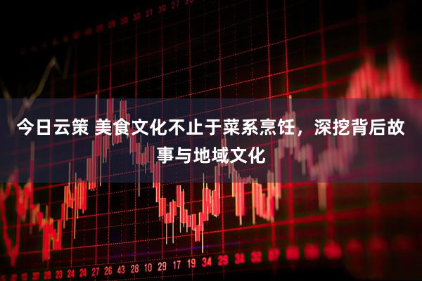 今日云策 美食文化不止于菜系烹饪，深挖背后故事与地域文化