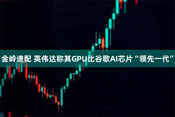 金岭速配 英伟达称其GPU比谷歌AI芯片“领先一代”