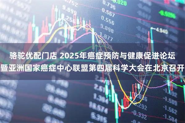 骆驼优配门店 2025年癌症预防与健康促进论坛暨亚洲国家癌症中心联盟第四届科学大会在北京召开