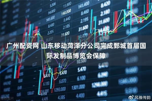 广州配资网 山东移动菏泽分公司完成鄄城首届国际发制品博览会保障